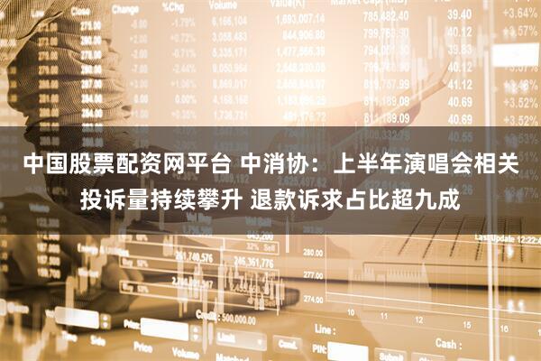 中国股票配资网平台 中消协：上半年演唱会相关投诉量持续攀升 退款诉求占比超九成