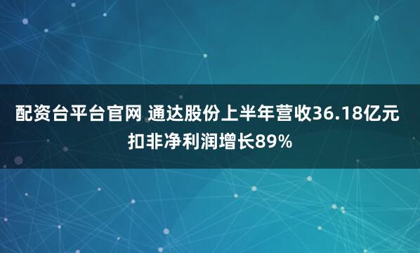 配资台平台官网 通达股份上半年营收36.18亿元 扣非净利润增长89%