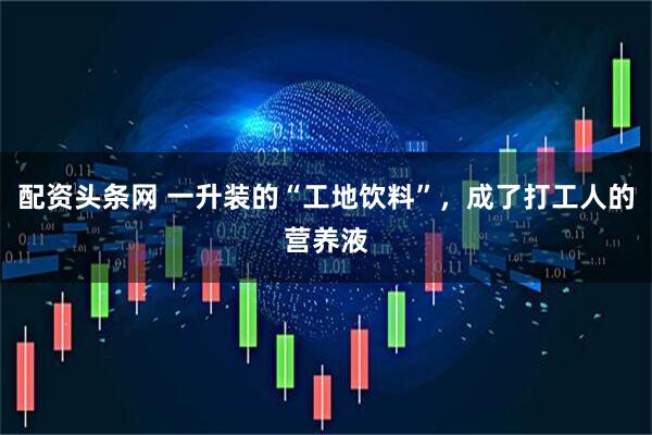 配资头条网 一升装的“工地饮料”，成了打工人的营养液