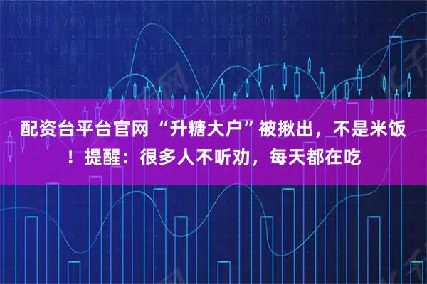 配资台平台官网 “升糖大户”被揪出，不是米饭！提醒：很多人不听劝，每天都在吃