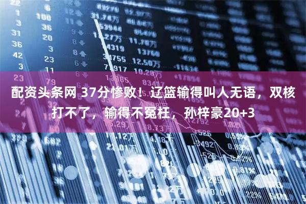 配资头条网 37分惨败！辽篮输得叫人无语，双核打不了，输得不冤枉，孙梓豪20+3