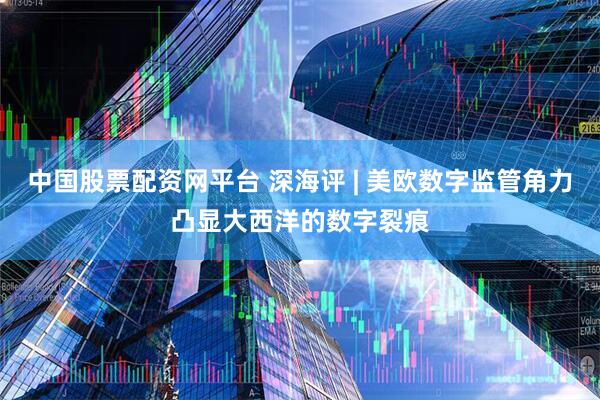 中国股票配资网平台 深海评 | 美欧数字监管角力凸显大西洋的数字裂痕
