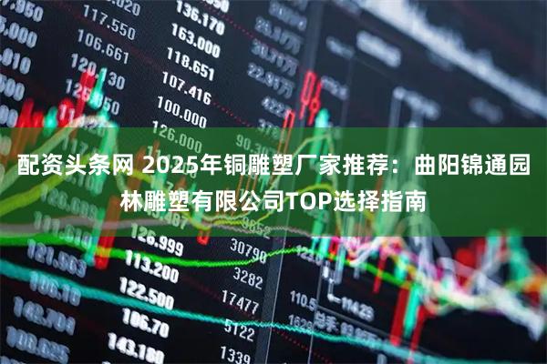 配资头条网 2025年铜雕塑厂家推荐：曲阳锦通园林雕塑有限公司TOP选择指南