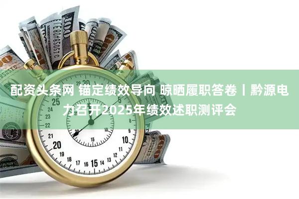 配资头条网 锚定绩效导向 晾晒履职答卷丨黔源电力召开2025年绩效述职测评会