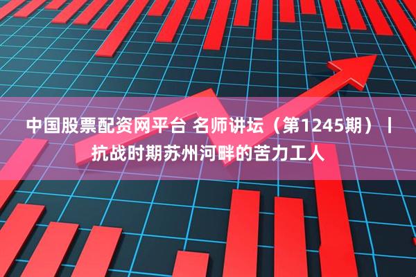 中国股票配资网平台 名师讲坛（第1245期）丨抗战时期苏州河畔的苦力工人