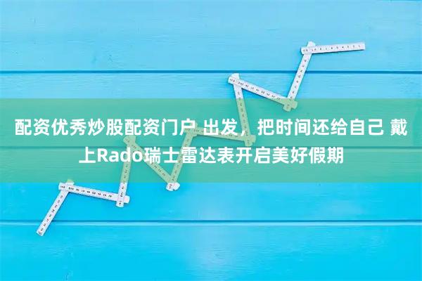 配资优秀炒股配资门户 出发，把时间还给自己 戴上Rado瑞士雷达表开启美好假期
