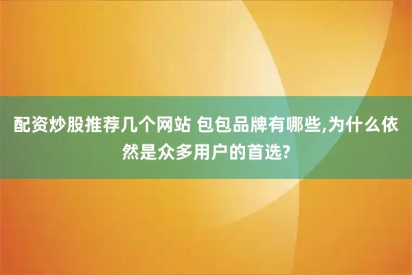 配资炒股推荐几个网站 包包品牌有哪些,为什么依然是众多用户的首选?