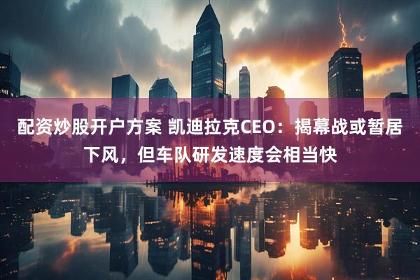 配资炒股开户方案 凯迪拉克CEO：揭幕战或暂居下风，但车队研发速度会相当快