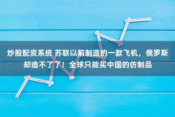 炒股配资系统 苏联以前制造的一款飞机，俄罗斯却造不了了！全球只能买中国的仿制品