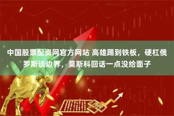 中国股票配资网官方网站 高雄踢到铁板，硬杠俄罗斯谈边界，莫斯科回话一点没给面子