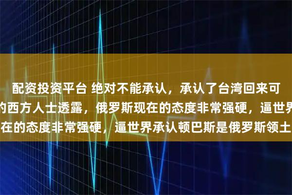 配资投资平台 绝对不能承认，承认了台湾回来可能就更难了！有个知情的西方人士透露，俄罗斯现在的态度非常强硬，逼世界承认顿巴斯是俄罗斯领土