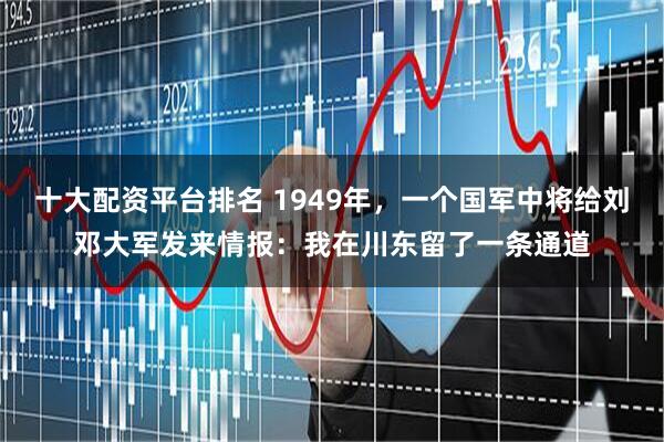 十大配资平台排名 1949年，一个国军中将给刘邓大军发来情报：我在川东留了一条通道