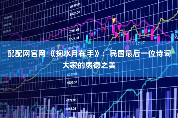 配配网官网 《掬水月在手》：民国最后一位诗词大家的弱德之美