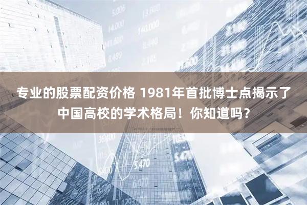专业的股票配资价格 1981年首批博士点揭示了中国高校的学术格局！你知道吗？