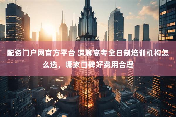 配资门户网官方平台 深聊高考全日制培训机构怎么选，哪家口碑好费用合理